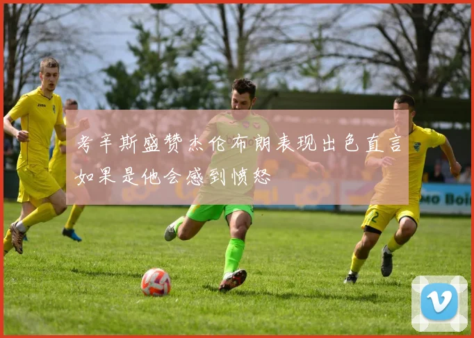 考辛斯盛赞杰伦布朗表现出色直言如果是他会感到愤怒