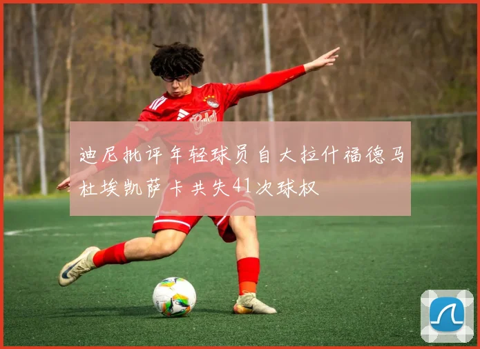 迪尼批评年轻球员自大拉什福德马杜埃凯萨卡共失41次球权