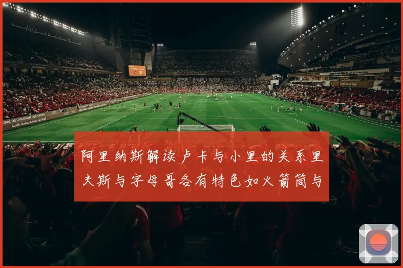 阿里纳斯解读卢卡与小里的关系里夫斯与字母哥各有特色如火箭筒与手枪