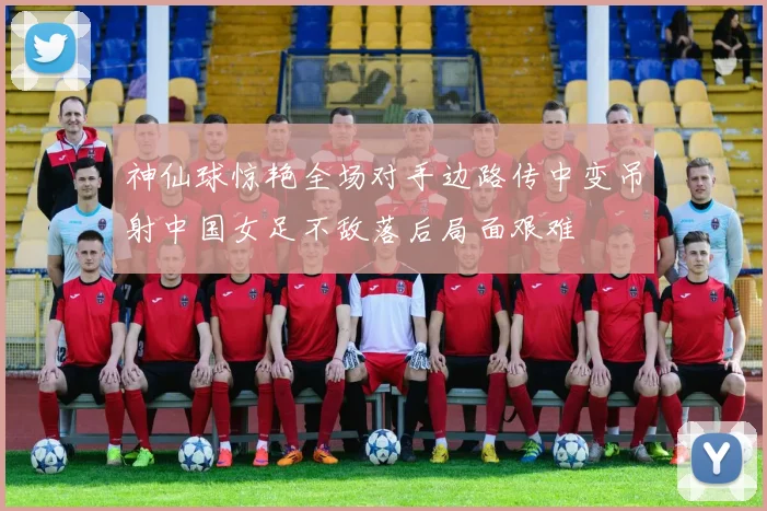 神仙球惊艳全场对手边路传中变吊射中国女足不敌落后局面艰难