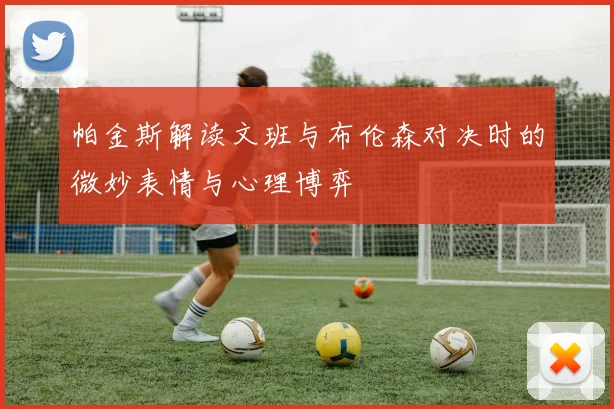 帕金斯解读文班与布伦森对决时的微妙表情与心理博弈