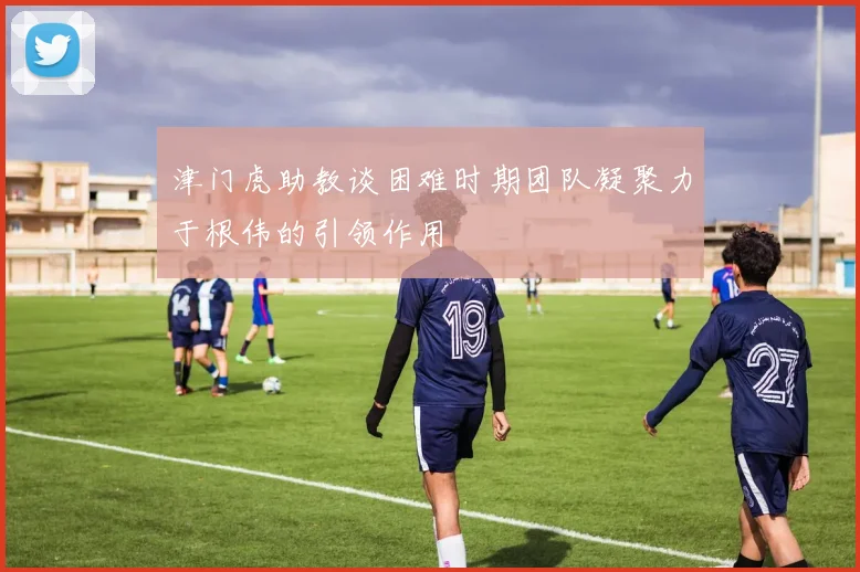 津门虎助教谈困难时期团队凝聚力于根伟的引领作用