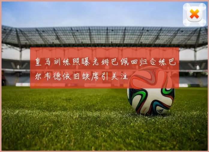 皇马训练照曝光姆巴佩回归合练巴尔韦德依旧缺席引关注