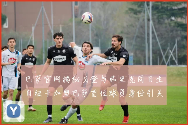 巴萨官网揭秘戈登与弗里克同日生日纽卡加盟巴萨首位球员身份引关注