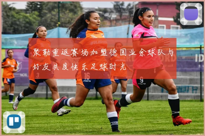 聚勒重返赛场加盟德国业余球队与好友共度快乐足球时光