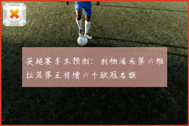 英超赛季末预测：利物浦或第六维拉若第五将增六个欧冠名额