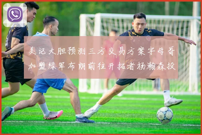 美记大胆预测三方交易方案字母哥加盟绿军布朗前往开拓者杨瀚森投奔雄鹿