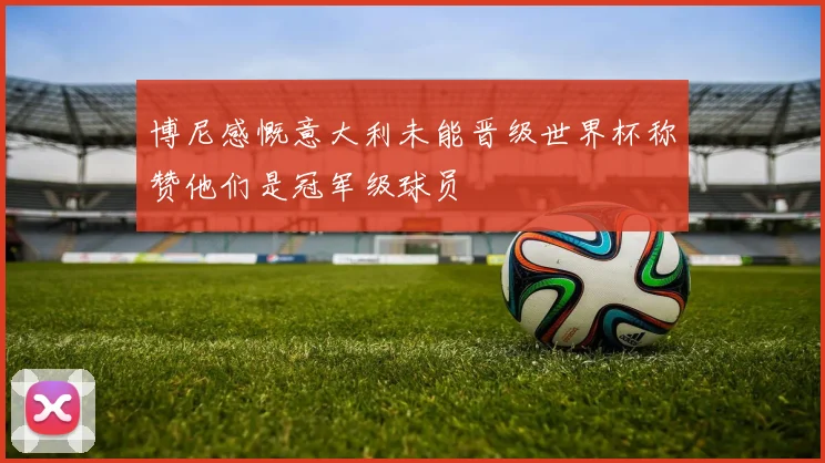 博尼感慨意大利未能晋级世界杯称赞他们是冠军级球员