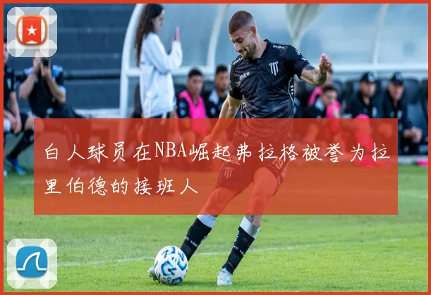 白人球员在NBA崛起弗拉格被誉为拉里伯德的接班人