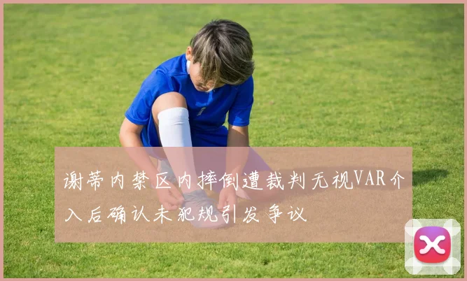 谢蒂内禁区内摔倒遭裁判无视VAR介入后确认未犯规引发争议