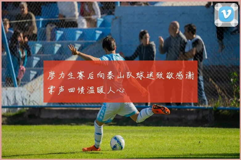 廖力生赛后向泰山队球迷致敬感谢掌声回馈温暖人心