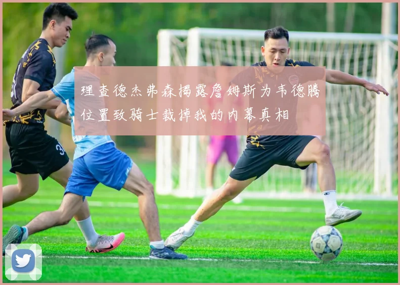 理查德杰弗森揭露詹姆斯为韦德腾位置致骑士裁掉我的内幕真相