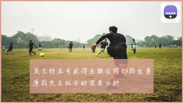 莫兰特本可获得巨额合同却因自身原因失去机会的深度分析