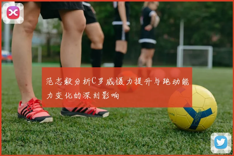 范志毅分析C罗威慑力提升与跑动能力变化的深刻影响