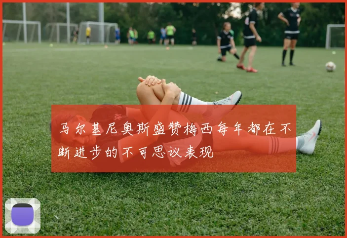 马尔基尼奥斯盛赞梅西每年都在不断进步的不可思议表现