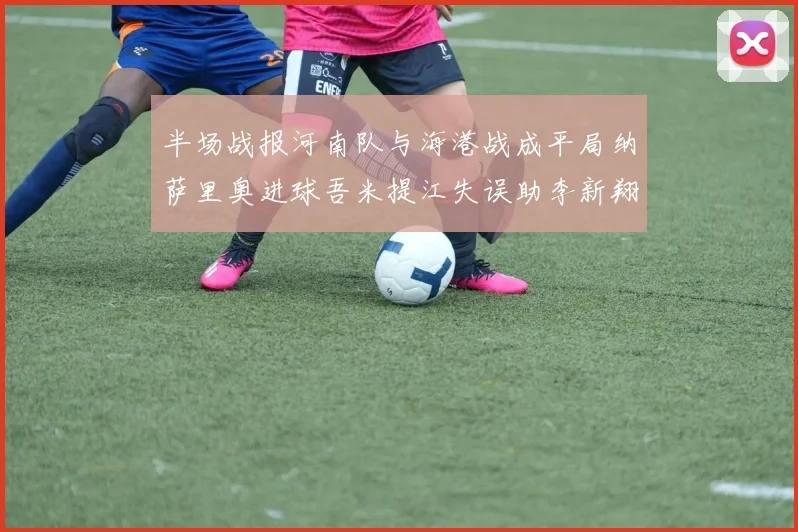 半场战报河南队与海港战成平局纳萨里奥进球吾米提江失误助李新翔扳平