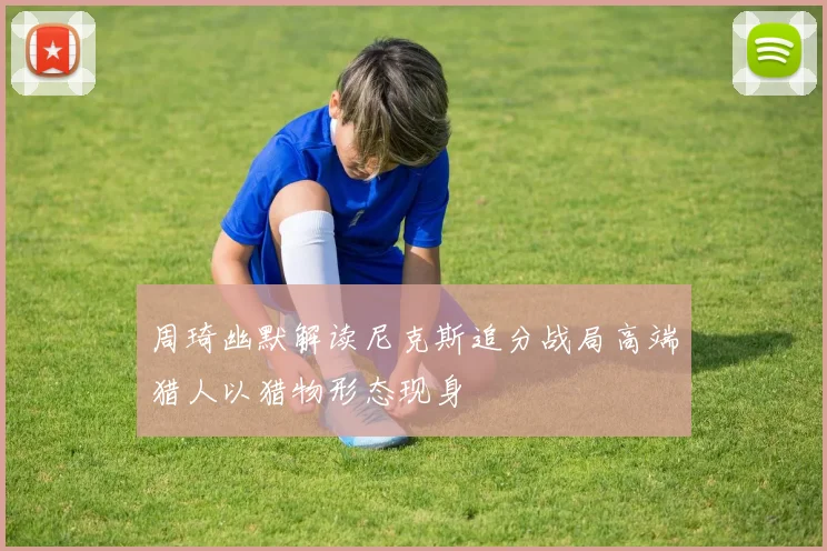 周琦幽默解读尼克斯追分战局高端猎人以猎物形态现身