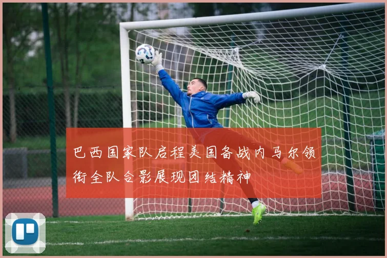 巴西国家队启程美国备战内马尔领衔全队合影展现团结精神