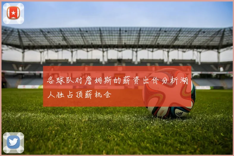 各球队对詹姆斯的薪资出价分析湖人独占顶薪机会