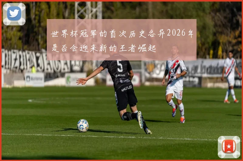 世界杯冠军的首次历史各异2026年是否会迎来新的王者崛起