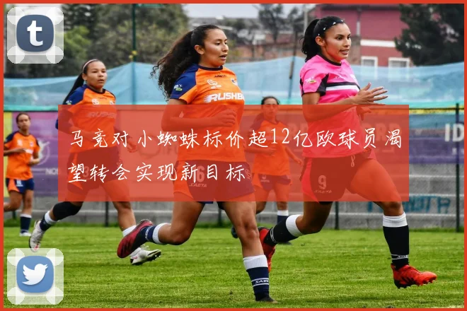 马竞对小蜘蛛标价超12亿欧球员渴望转会实现新目标