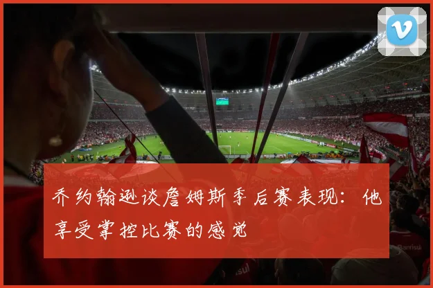 乔约翰逊谈詹姆斯季后赛表现：他享受掌控比赛的感觉