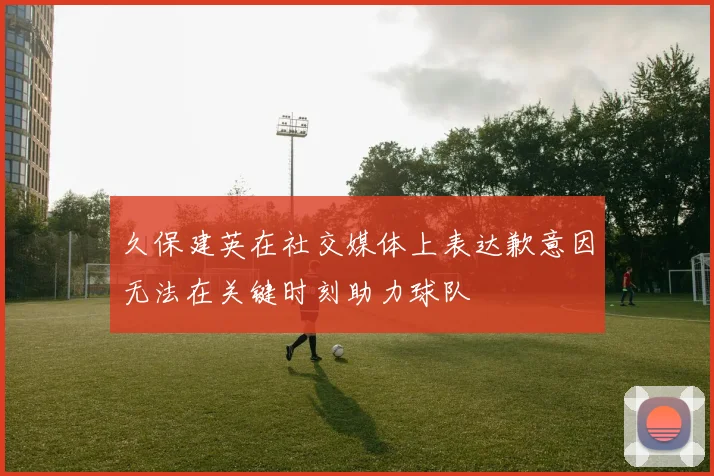 久保建英在社交媒体上表达歉意因无法在关键时刻助力球队