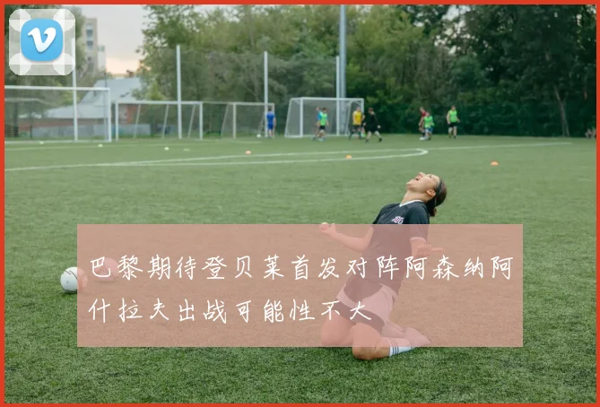 巴黎期待登贝莱首发对阵阿森纳阿什拉夫出战可能性不大